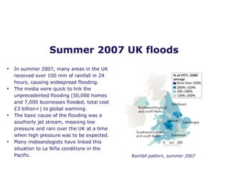 Summer 2007 UK floods In summer 2007, many areas in the UK received over 100 mm of rainfall in 24 hours, causing widespread flooding.  The media were quick to link the unprecedented flooding (50,000 homes and 7,000 businesses flooded, total cost £3 billion+) to global warming. The basic cause of the flooding was a southerly jet stream, meaning low pressure and rain over the UK at a time when high pressure was to be expected.  Many meteorologists have linked this situation to La Ni ñ a conditions in the Pacific. Rainfall pattern, summer 2007 