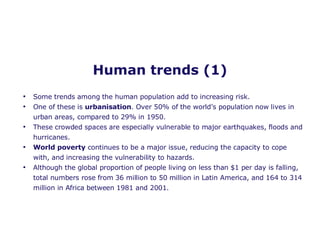 Human trends (1) Some trends among the human population add to increasing risk. One of these is  urbanisation . Over 50% of the world’s population now lives in urban areas, compared to 29% in 1950. These crowded spaces are especially vulnerable to major earthquakes, floods and hurricanes. World poverty  continues to be a major issue, reducing the capacity to cope with, and increasing the vulnerability to hazards.  Although the global proportion of people living on less than $1 per day is falling, total numbers rose from 36 million to 50 million in Latin America, and 164 to 314 million in Africa between 1981 and 2001. 