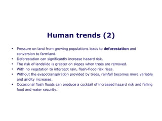 Human trends (2) Pressure on land from growing populations leads to  deforestation  and conversion to farmland. Deforestation can significantly increase hazard risk. The risk of landslide is greater on slopes when trees are removed. With no vegetation to intercept rain, flash-flood risk rises. Without the evapotranspiration provided by trees, rainfall becomes more variable and aridity increases. Occasional flash floods can produce a cocktail of increased hazard risk and falling food and water security. 