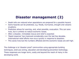 Disaster management (2) Death tolls are reduced when populations are prepared for a possible hazard. Some hazards can be predicted, e.g. floods, hurricanes, drought and volcanic eruptions. Prediction allows for warning, and, when possible, evacuation. This can save lives, but is unlikely to reduce economic losses. After a disaster, immediate rescue and relief is essential. ‘ Rapid response’ has improved considerably over the last few decades. International relief efforts now occur quickly in response to disasters. This saves lives but the numbers affected and the economic losses are still high. The challenge is to ‘disaster proof’ communities using appropriate building techniques, land-use zoning, education and developing prevention technology. These responses are longer term, costly and beyond the reach of many in the developing world. 