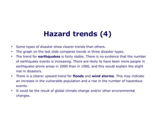 Hazard trends (4) Some types of disaster show clearer trends than others. The graph on the last slide compares trends in three disaster types. The trend for  earthquakes  is fairly stable. There is no evidence that the number of earthquake events is increasing. There are likely to have been more people in earthquake-prone areas in 2000 than in 1980, and this would explain the slight rise in disasters. There is a clearer upward trend for  floods  and  wind storms . This may indicate an increase in the vulnerable population and a rise in the number of hazardous events. It could be the result of global climate change and/or other environmental changes.  