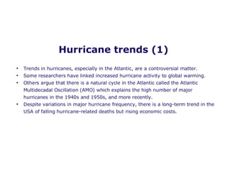 Hurricane trends (1) Trends in hurricanes, especially in the Atlantic, are a controversial matter. Some researchers have linked increased hurricane activity to global warming. Others argue that there is a natural cycle in the Atlantic called the  Atlantic Multidecadal Oscillation (AMO) which explains the high number of major hurricanes in the 1940s and 1950s, and more recently. Despite variations in major hurricane frequency, there is a long-term trend in the USA of falling hurricane-related deaths but rising economic costs.  
