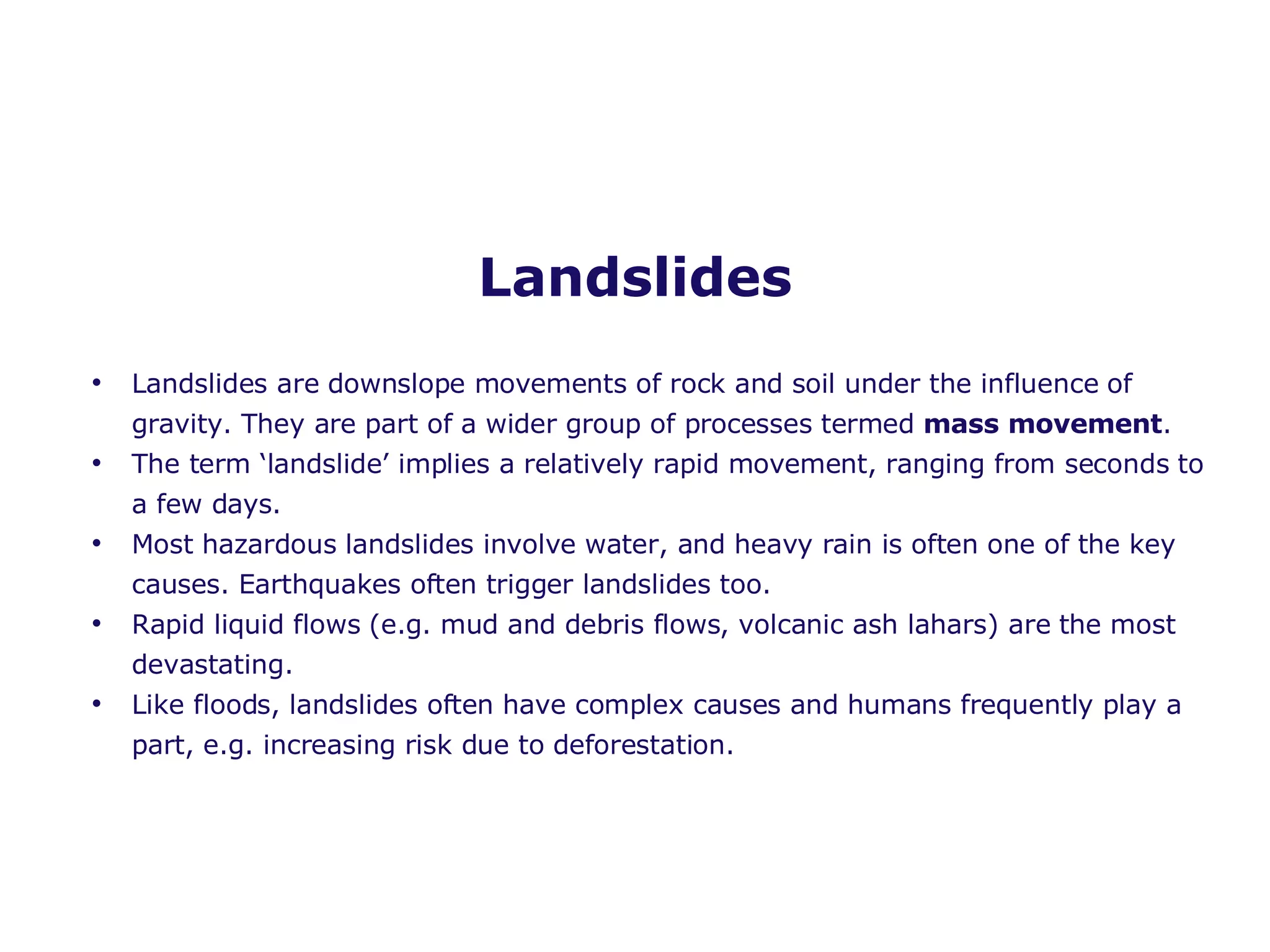 Landslides Landslides are downslope movements of rock and soil under the influence of gravity. They are part of a wider group of processes termed  mass movement . The term ‘landslide’ implies a relatively rapid movement, ranging from seconds to a few days. Most hazardous landslides involve water, and heavy rain is often one of the key causes. Earthquakes often trigger landslides too. Rapid liquid flows (e.g. mud and debris flows, volcanic ash lahars) are the most devastating. Like floods, landslides often have complex causes and humans frequently play a part, e.g. increasing risk due to deforestation.  
