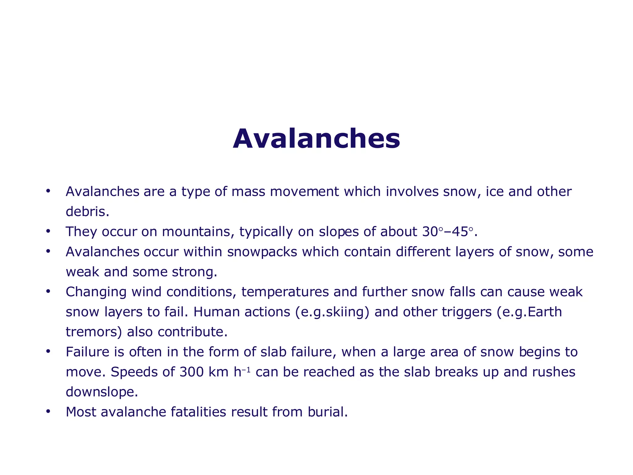 Avalanches Avalanches are a type of mass movement which involves snow, ice and other debris.  They occur on mountains, typically on slopes of about 30  –45  . Avalanches occur within snowpacks which contain different layers of snow, some weak and some strong. Changing wind conditions, temperatures and further snow falls can cause weak snow layers to fail. Human actions (e.g.skiing) and other triggers (e.g.Earth tremors) also contribute. Failure is often in the form of slab failure, when a large area of snow begins to move. Speeds of 300 km h –1  can be reached as the slab breaks up and rushes downslope. Most avalanche fatalities result from burial. 