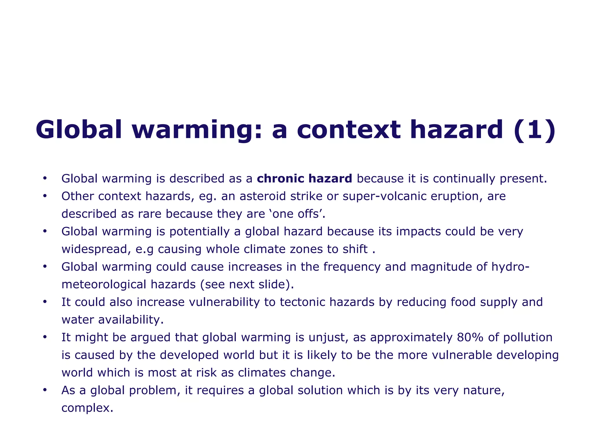 Global warming: a context hazard (1) Global warming is described as a  chronic hazard  because it is continually present. Other context hazards, eg. an asteroid strike or super-volcanic eruption, are described as rare because they are ‘one offs’. Global warming is potentially a global hazard because its impacts could be very widespread, e.g causing whole climate zones to shift . Global warming could cause increases in the frequency and magnitude of hydro-meteorological hazards (see next slide). It could also increase vulnerability to tectonic hazards by reducing food supply and water availability. It might be argued that global warming is unjust, as approximately 80% of pollution is caused by the developed world but it is likely to be the more vulnerable developing world which is most at risk as climates change. As a global problem, it requires a global solution which is by its very nature, complex.  