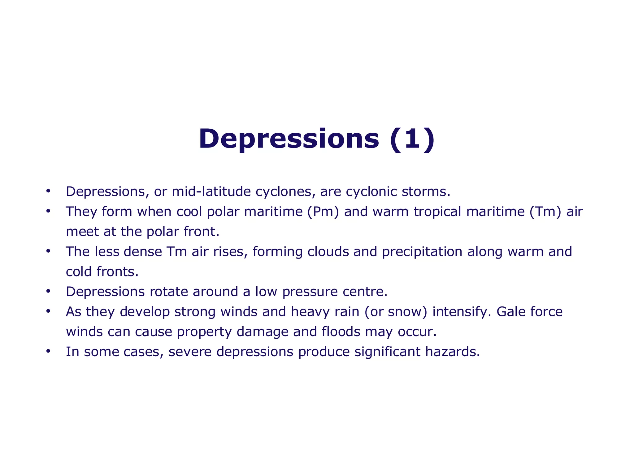 Depressions (1) Depressions, or mid-latitude cyclones, are cyclonic storms. They form when cool polar maritime (Pm) and warm tropical maritime (Tm) air meet at the polar front. The less dense Tm air rises, forming clouds and precipitation along warm and cold fronts. Depressions rotate around a low pressure centre. As they develop strong winds and heavy rain (or snow) intensify. Gale force winds can cause property damage and floods may occur.  In some cases, severe depressions produce significant hazards. 