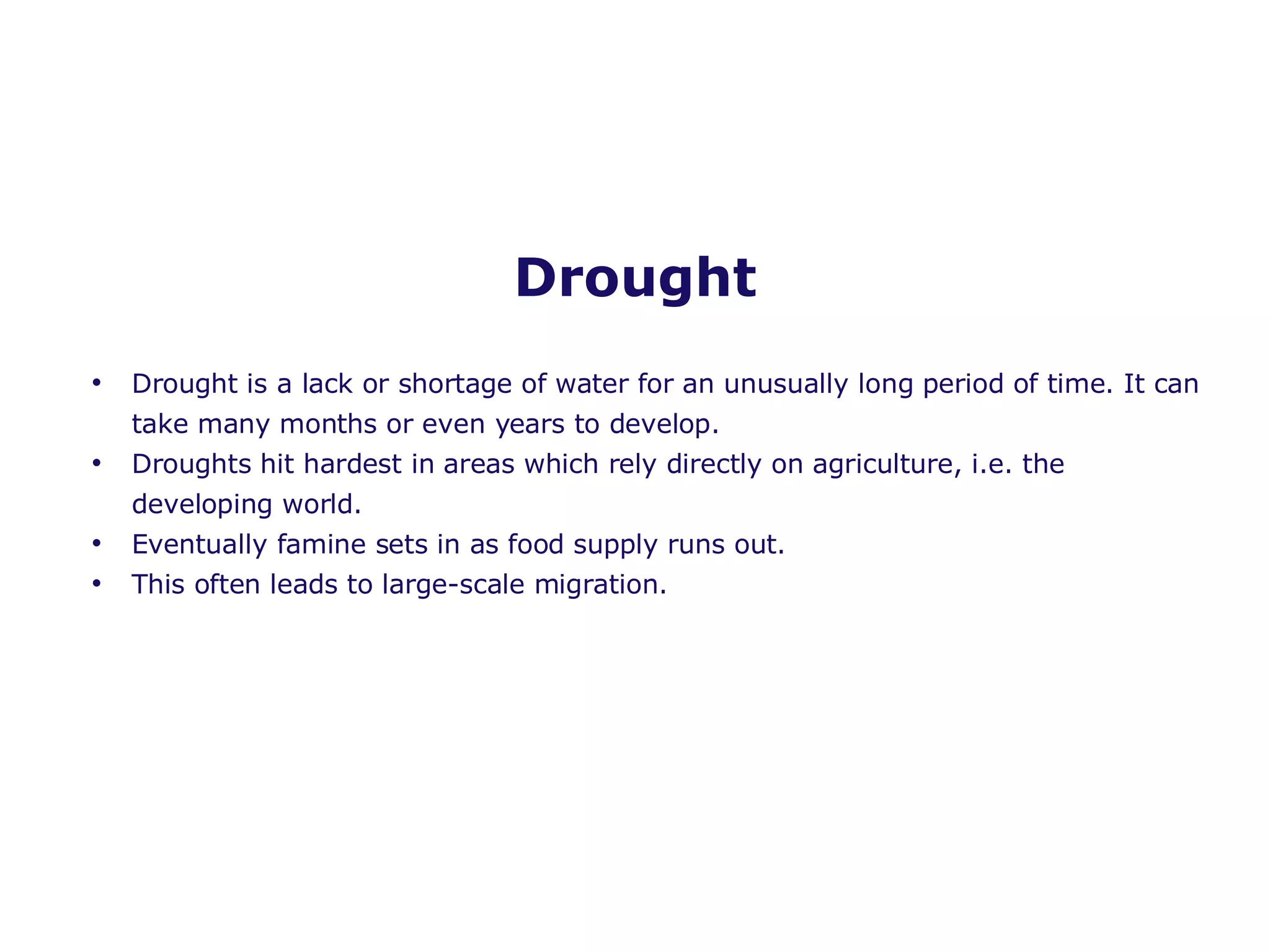 Drought Drought is a lack or shortage of water for an unusually long period of time. It can take many months or even years to develop. Droughts hit hardest in areas which rely directly on agriculture, i.e. the developing world. Eventually famine sets in as food supply runs out. This often leads to large-scale migration. 