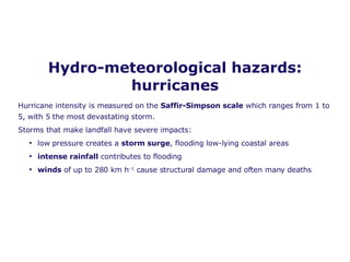 Hydro-meteorological hazards: hurricanes Hurricane intensity is measured on the  Saffir-Simpson scale  which ranges from 1 to 5, with 5 the most devastating storm. Storms that make landfall have severe impacts: low pressure creates a  storm surge , flooding low-lying coastal areas intense rainfall  contributes to flooding winds  of up to 280 km h –1  cause structural damage and often many deaths 