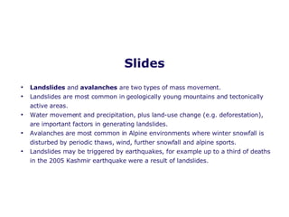 Slides Landslides  and  avalanches  are two types of mass movement. Landslides are most common in geologically young mountains and tectonically active areas. Water movement and precipitation, plus land-use change (e.g. deforestation), are important factors in generating landslides. Avalanches are most common in Alpine environments where winter snowfall is disturbed by periodic thaws, wind, further snowfall and alpine sports.  Landslides may be triggered by earthquakes, for example up to a third of deaths in the 2005 Kashmir earthquake were a result of landslides. 