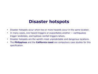 Disaster hotspots Disaster hotspots occur when two or more hazards occur in the same location. In many cases, one hazard triggers or exacerbates another — earthquakes trigger landslides, and typhoon rainfall triggers lahars. Disaster hotspots are the world’s most unpredictable and dangerous locations. The  Philippines  and the  California coast  are compulsory case studies for this specification.  