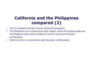 California and the Philippines compared (2) The two hotspots contrast in terms of physical geography.  The Philippines sit on a destructive plate margin, where the Eurasian plate and the Philippines plate collide (explosive volcanic activity and frequent earthquakes). California sits on a conservative plate boundary (earthquakes). 