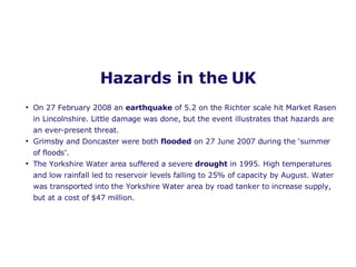 Hazards in the UK On 27 February 2008 an  earthquake  of 5.2 on the Richter scale hit Market Rasen in Lincolnshire. Little damage was done, but the event illustrates that hazards are an ever-present threat.  Grimsby and Doncaster were both  flooded  on 27 June 2007 during the ‘summer of floods’. The Yorkshire Water area suffered a severe  drought  in 1995. High temperatures and low rainfall led to reservoir levels falling to 25% of capacity by August. Water was transported into the Yorkshire Water area by road tanker to increase supply, but at a cost of $47 million.  