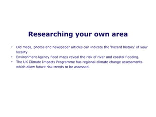 Researching your own area Old maps, photos and newspaper articles can indicate the ‘hazard history’ of your locality.  Environment Agency flood maps reveal the risk of river and coastal flooding. The UK Climate Impacts Programme has regional climate change assessments which allow future risk trends to be assessed.  