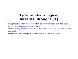 Hydro-meteorological  hazards: drought (1) Drought occurs when precipitation falls below ‘normal’ and expected levels. Drought is a slow-onset, creeping hazard. Those who rely directly on food production and natural water sources are most vulnerable. In extreme cases, drought may contribute to the onset of famine.  