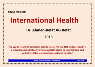 SBCM-Madinah


    International Health
                 Dr. Ahmed-Refat AG Refat
                                   2013

The World Health Organization (WHO) states, “In the 21st century, health is
  a shared responsibility, involving equitable access to essential care and
             collective defense against transnational threats.”

1                       WWW.SlideShare.net/AhmedRefat             04/2013
 