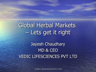 Global Herbal Markets  – Lets get it right Jayesh Chaudhary MD & CEO VEDIC LIFESCIENCES PVT LTD 