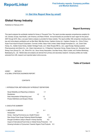 Find Industry reports, Company profiles
ReportLinker                                                                             and Market Statistics



                                 >> Get this Report Now by email!

Global Honey Industry
Published on February 2010

                                                                                                         Report Summary

This report analyzes the worldwide markets for Honey in Thousand Tons. The report provides separate comprehensive analytics for
US, Canada, Europe, Asia-Pacific, Latin America, and Rest of World. Annual forecasts are provided for each region for the period
2007 through 2015. Also, a six-year historic analysis is provided for these markets. The report profiles 166 companies including many
key and niche players worldwide such as Bee Maid, Billy Bee Honey, Capilano Honey Ltd., Capilano Canada, Inc., China (Tuhsu)
Super Food Import & Export Corporation, Comvita Limited, Dabur India Limited, Dalian Sangdi Honeybee Co., Ltd., Dutch Gold
Honey, Inc., Golden Acres Honey, Golden Heritage Foods, LLC, Hebei Wuqiao Mtl Co., Ltd., Lappi-Hunaja, Nanjing Laoshan
Pharmaceutical Joint-Stock Co., Ltd., Odem International, Inc., R Stephens Tasmanian Honey, Rowse Honey Ltd., Shanghai Guan
Sheng Yuan (Group) Co., Ltd., Shriro Pvt. Ltd., Sioux Honey Association, Sue Bee Honey, Wipro Limited, and Yanbian Baolixiang
Beekeeping Co., Ltd. Market data and analytics are derived from primary and secondary research. Company profiles are mostly
extracted from URL research and reported select online sources.




                                                                                                          Table of Content


HONEY MCP-6010
A GLOBAL STRATEGIC BUSINESS REPORT



                           CONTENTS



 I. INTRODUCTION, METHODOLOGY & PRODUCT DEFINITIONS


     Study Reliability and Reporting Limitations              I-1
     Disclaimers                                   I-2
     Data Interpretation & Reporting Level                   I-2
     Product Definitions and Scope of Study                   I-3



II. EXECUTIVE SUMMARY


 1. INDUSTRY OVERVIEW                                        II-1
     Introduction                                  II-1
     Honey - Gaining Prominence as a Health Product                 II-1
     Raw Honey Prices Surge Following Global Shortages                 II-2
     Drought Conditions Likely to Result in Honey Scarcity          II-2
     Impact of International Food Crisis on Global Honey Production        II-2
     Growing Inclination of Consumers Towards Organic Food Products               II-3



Global Honey Industry                                                                                                        Page 1/16
 