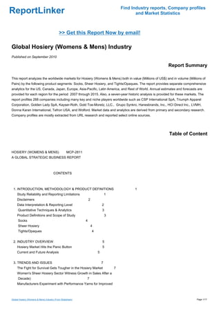 Find Industry reports, Company profiles
ReportLinker                                                                                   and Market Statistics



                                            >> Get this Report Now by email!

Global Hosiery (Womens & Mens) Industry
Published on September 2010

                                                                                                             Report Summary

This report analyzes the worldwide markets for Hosiery (Womens & Mens) both in value (Millions of US$) and in volume (Millions of
Pairs) by the following product segments: Socks, Sheer Hosiery, and Tights/Opaques. The report provides separate comprehensive
analytics for the US, Canada, Japan, Europe, Asia-Pacific, Latin America, and Rest of World. Annual estimates and forecasts are
provided for each region for the period 2007 through 2015. Also, a seven-year historic analysis is provided for these markets. The
report profiles 288 companies including many key and niche players worldwide such as CSP International SpA, Triumph Apparel
Corporation, Golden Lady SpA, Kayser-Roth, Gold Toe-Moretz, LLC., Grupo Synkro, Hanesbrands, Inc., HCI Direct Inc., LVMH,
Donna Karan International, Tefron USA, and Wolford. Market data and analytics are derived from primary and secondary research.
Company profiles are mostly extracted from URL research and reported select online sources.




                                                                                                              Table of Content


HOSIERY (WOMENS & MENS) MCP-2811
A GLOBAL STRATEGIC BUSINESS REPORT



                                       CONTENTS



 1. INTRODUCTION, METHODOLOGY & PRODUCT DEFINITIONS                                           1
     Study Reliability and Reporting Limitations                                1
     Disclaimers                                                2
     Data Interpretation & Reporting Level                                  2
      Quantitative Techniques & Analytics                                   3
     Product Definitions and Scope of Study                                     3
      Socks                                                 4
      Sheer Hosiery                                                 4
      Tights/Opaques                                                4


 2. INDUSTRY OVERVIEW                                                       5
     Hosiery Market Hits the Panic Button                                   5
     Current and Future Analysis                                        5


 3. TRENDS AND ISSUES                                                       7
     The Fight for Survival Gets Tougher in the Hosiery Market                      7
     Women's Sheer Hosiery Sector Witness Growth in Sales After a
      Decade)                                               7
     Manufacturers Experiment with Performance Yarns for Improved



Global Hosiery (Womens & Mens) Industry (From Slideshare)                                                                    Page 1/17
 