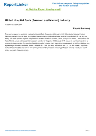Find Industry reports, Company profiles
ReportLinker                                                                     and Market Statistics
                                             >> Get this Report Now by email!



Global Hospital Beds (Powered and Manual) Industry
Published on March 2012

                                                                                                           Report Summary

This report analyzes the worldwide markets for Hospital Beds (Powered and Manual) in US$ Million by the following Product
Segments: General Purpose Beds, Birthing Beds, Pediatric Beds, and Pressure Relief Beds (Air Fluidized Beds, & Low Air-Loss
Beds). The report provides separate comprehensive analytics for the US, Canada, Japan, Europe, Asia-Pacific, Latin America, and
Rest of World. Annual estimates and forecasts are provided for the period 2009 through 2017. Also, a six-year historic analysis is
provided for these markets. The report profiles 99 companies including many key and niche players such as Hill-Rom Holdings, Inc.,
ArjoHuntleigh, Invacare Corporation, Kinetic Concepts, Inc., Linet, spol. s r.o., Paramount Bed Co., Ltd., and Stryker Corporation.
Market data and analytics are derived from primary and secondary research. Company profiles are primarily based upon search
engine sources in the public domain.




Global Hospital Beds (Powered and Manual) Industry (From Slideshare)                                                           Page 1/3
 