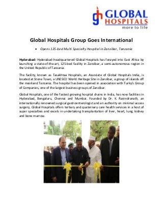 Global Hospitals Group Goes International
 Opens 125-bed Multi Specialty Hospital in Zanzibar, Tanzania
Hyderabad: Hyderabad-headquartered Global Hospitals has forayed into East Africa by
launching a state-of-the-art, 125-bed facility in Zanzibar, a semi-autonomous region in
the United Republic of Tanzania.
The facility, known as Tasakhtaa Hospitals, an Associate of Global Hospitals India, is
located at Stone Town, a UNESCO World Heritage Site in Zanzibar, a group of islands off
the mainland Tanzania. The hospital has been opened in association with Turky’s Group
of Companies, one of the largest business groups of Zanzibar.
Global Hospitals, one of the fastest growing hospital chains in India, has now facilities in
Hyderabad, Bengaluru, Chennai and Mumbai. Founded by Dr. K. Ravindranath, an
internationally renowned surgical gastroenterologist and an authority on minimal access
surgery, Global Hospitals offers tertiary and quaternary care health services in a host of
super specialties and excels in undertaking transplantation of liver, heart, lung, kidney
and bone marrow.
 