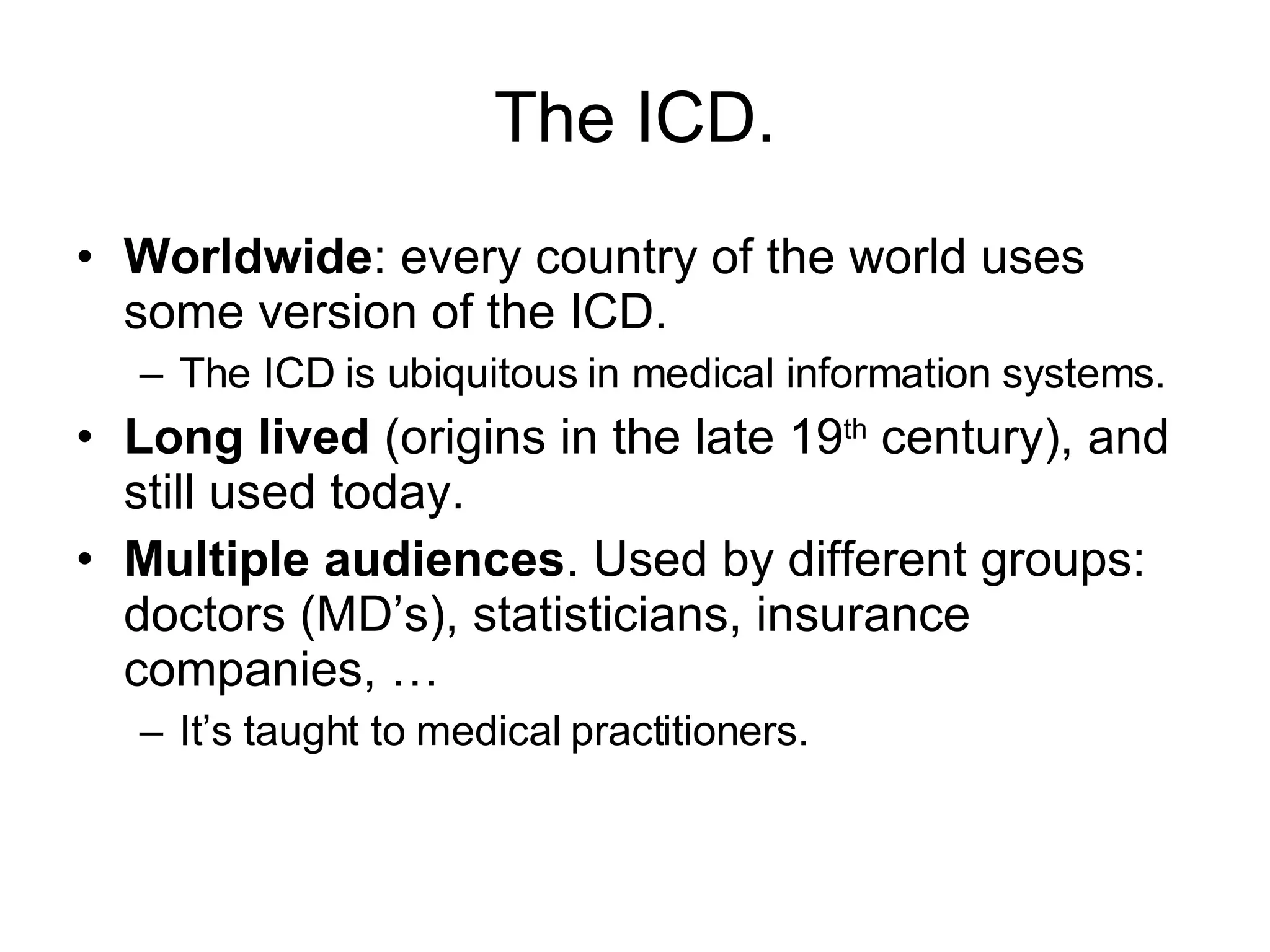 The ICD. Worldwide : every country of the world uses some version of the ICD. The ICD is ubiquitous in medical information systems. Long lived  (origins in the late 19 th  century), and still used today. Multiple audiences . Used by different groups: doctors (MD’s), statisticians, insurance companies, … It’s taught to medical practitioners. 