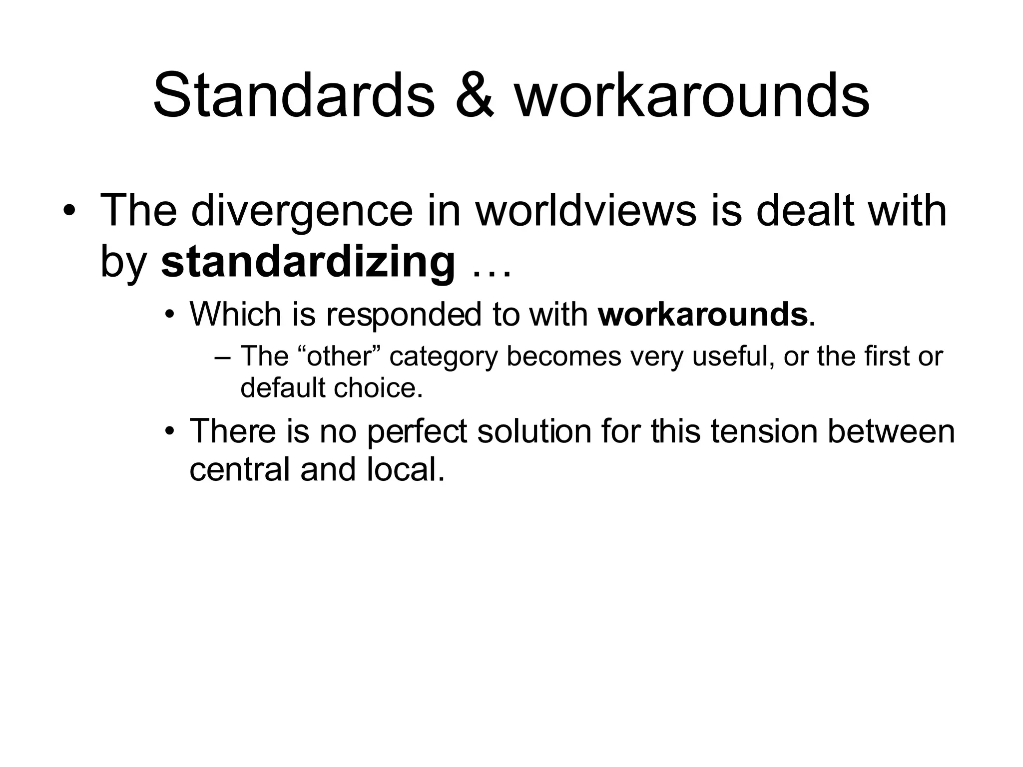 Standards & workarounds The divergence in worldviews is dealt with by  standardizing  … Which is responded to with  workarounds . The “other” category becomes very useful, or the first or default choice. There is no perfect solution for this tension between central and local. 