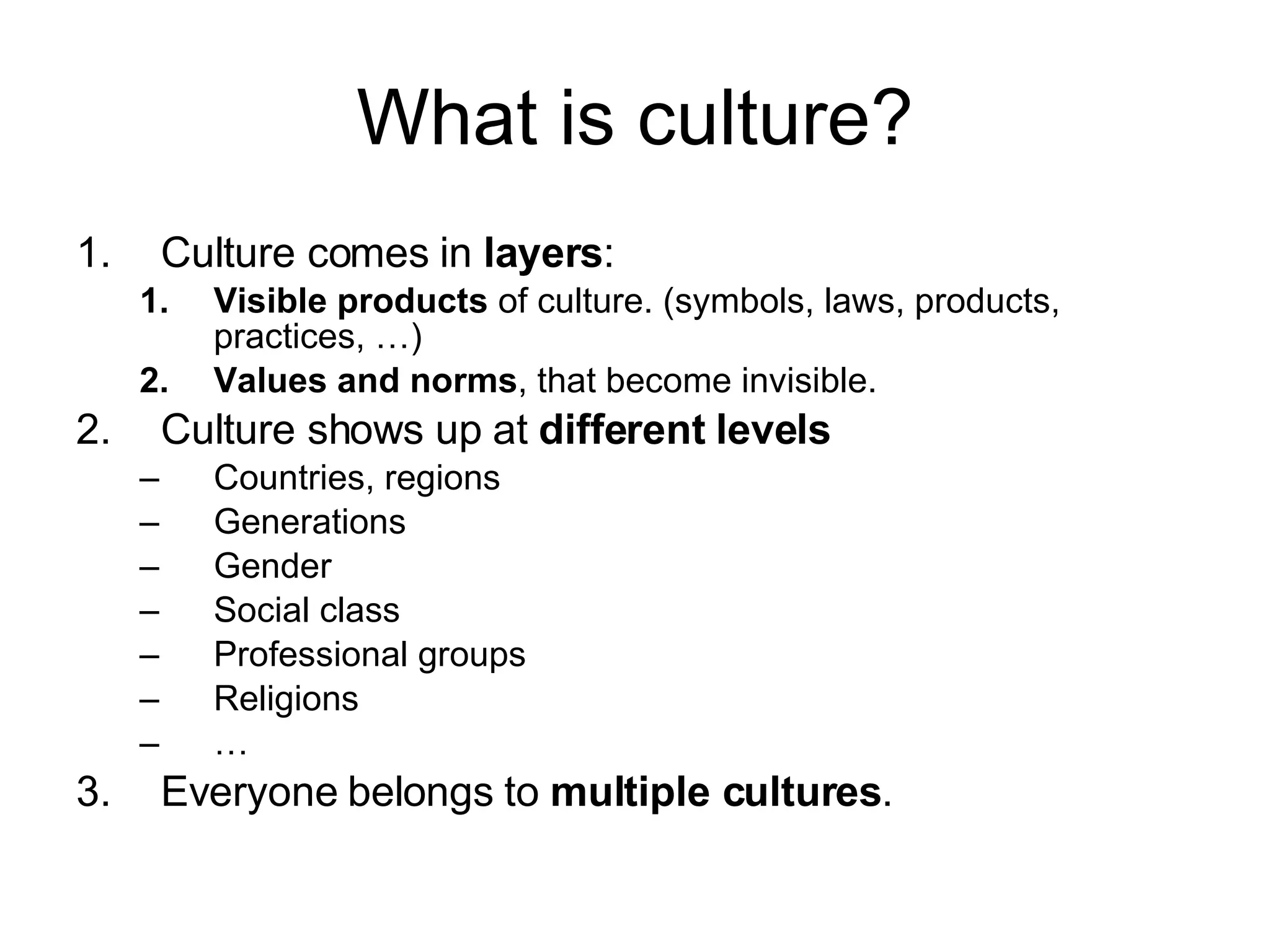 What is culture? Culture comes in  layers : Visible products  of culture. (symbols, laws, products, practices, …) Values and norms , that become invisible. Culture shows up at  different levels Countries, regions Generations Gender Social class Professional groups Religions … Everyone belongs to  multiple cultures . 