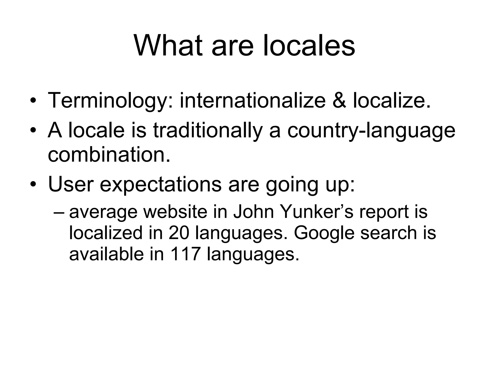 What are locales Terminology: internationalize & localize. A locale is traditionally a country-language combination. User expectations are going up:  average website in John Yunker’s report is localized in 20 languages. Google search is available in 117 languages. 