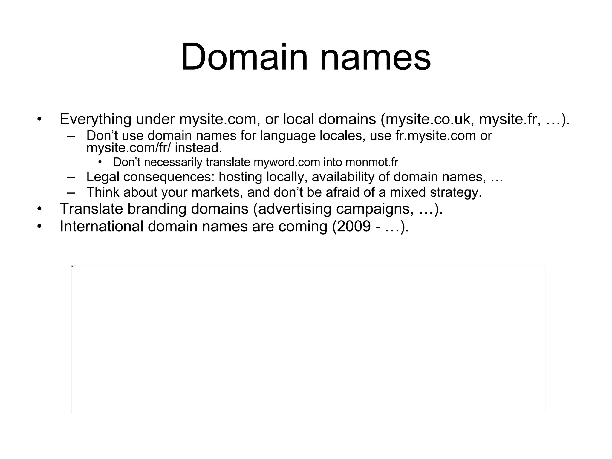 Domain names Everything under mysite.com, or local domains (mysite.co.uk, mysite.fr, …). Don’t use domain names for language locales, use fr.mysite.com or mysite.com/fr/ instead. Don’t necessarily translate myword.com into monmot.fr Legal consequences: hosting locally, availability of domain names, … Think about your markets, and don’t be afraid of a mixed strategy. Translate branding domains (advertising campaigns, …). International domain names are coming (2009 - …). 