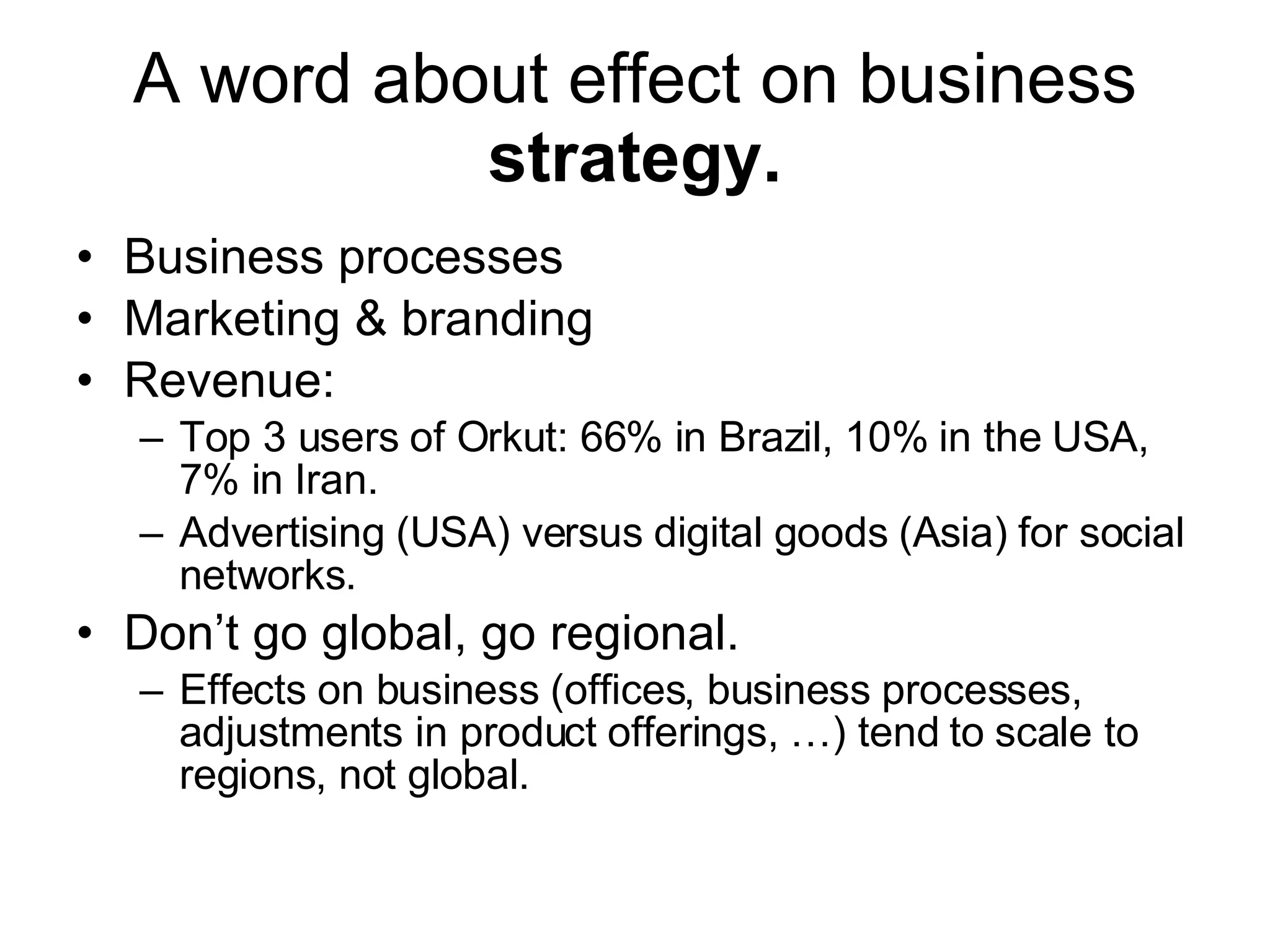 A word about effect on business  strategy. Business processes Marketing & branding Revenue: Top 3 users of Orkut: 66% in Brazil, 10% in the USA, 7% in Iran. Advertising (USA) versus digital goods (Asia) for social networks. Don’t go global, go regional. Effects on business (offices, business processes, adjustments in product offerings, …) tend to scale to regions, not global. 