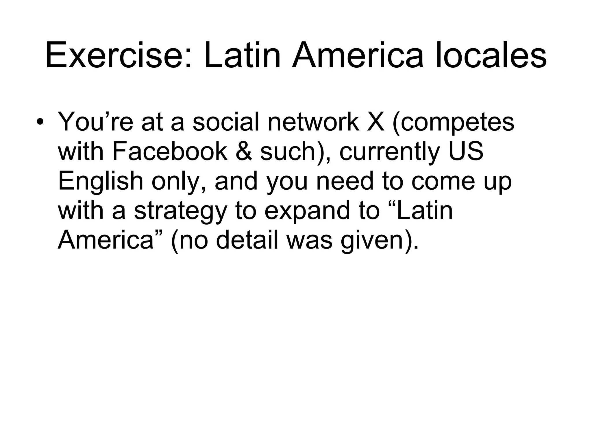 Exercise: Latin America locales You’re at a social network X (competes with Facebook & such), currently US English only, and you need to come up with a strategy to expand to “Latin America” (no detail was given). 