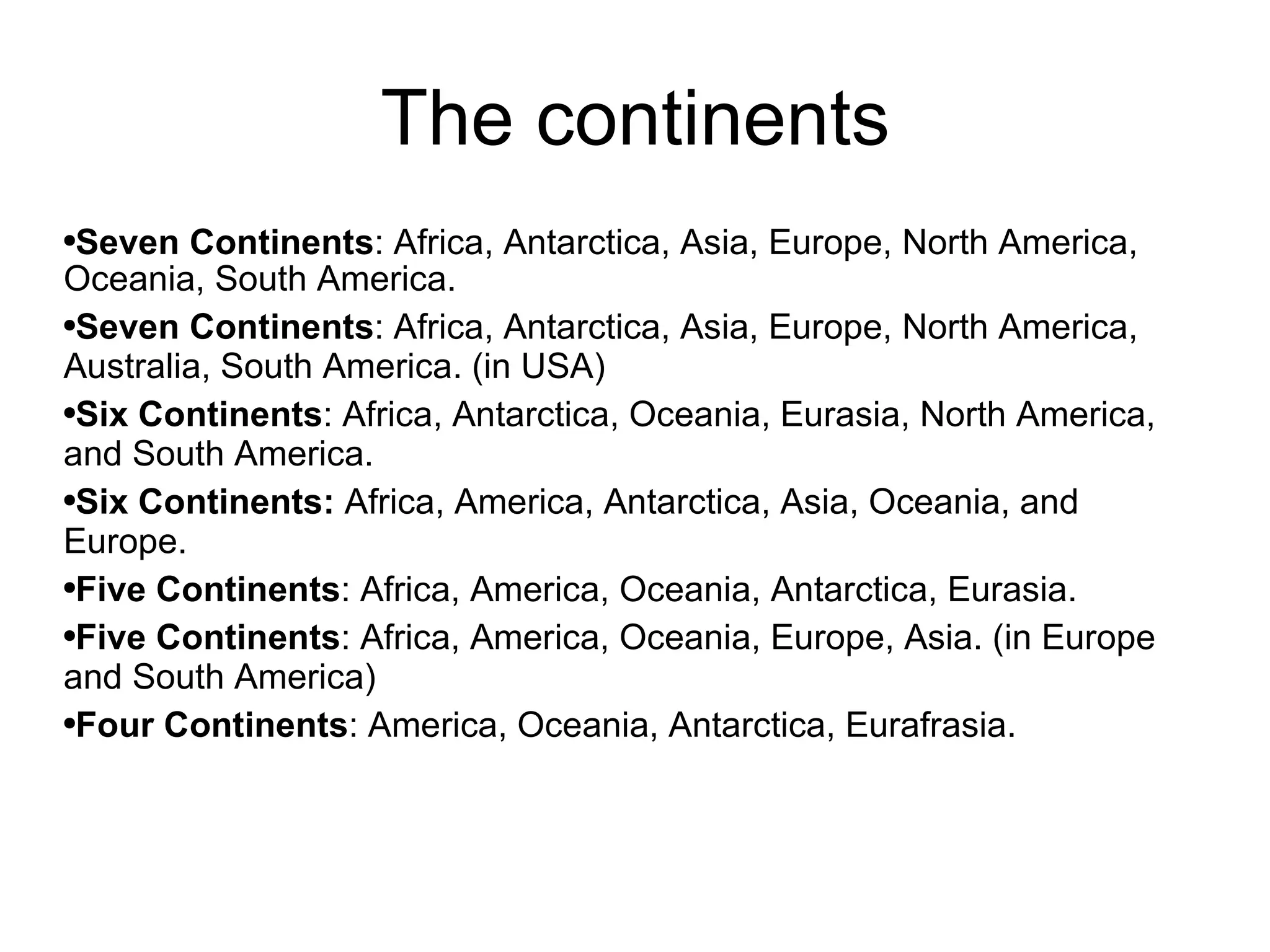 The continents Seven Continents : Africa, Antarctica, Asia, Europe, North America, Oceania, South America. Seven Continents : Africa, Antarctica, Asia, Europe, North America, Australia, South America. (in USA) Six Continents : Africa, Antarctica, Oceania, Eurasia, North America, and South America. Six Continents:  Africa, America, Antarctica, Asia, Oceania, and Europe. Five Continents : Africa, America, Oceania, Antarctica, Eurasia. Five Continents : Africa, America, Oceania, Europe, Asia. (in Europe and South America) Four Continents : America, Oceania, Antarctica, Eurafrasia.  