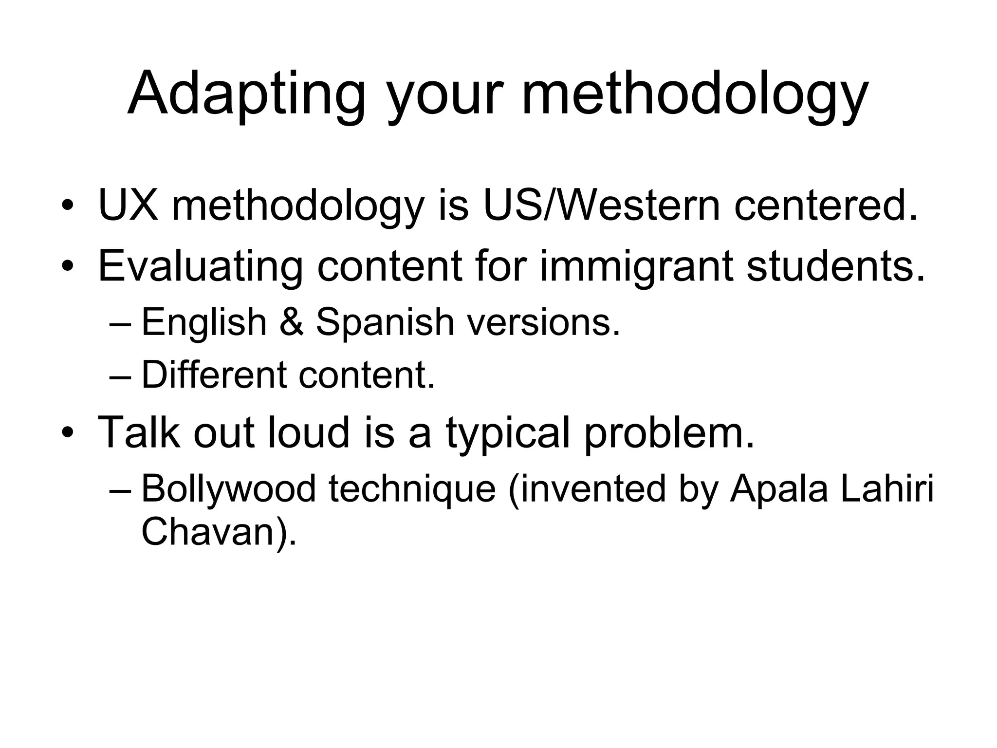 Adapting your methodology UX methodology is US/Western centered. Evaluating content for immigrant students. English & Spanish versions. Different content. Talk out loud is a typical problem. Bollywood technique (invented by Apala Lahiri Chavan). 