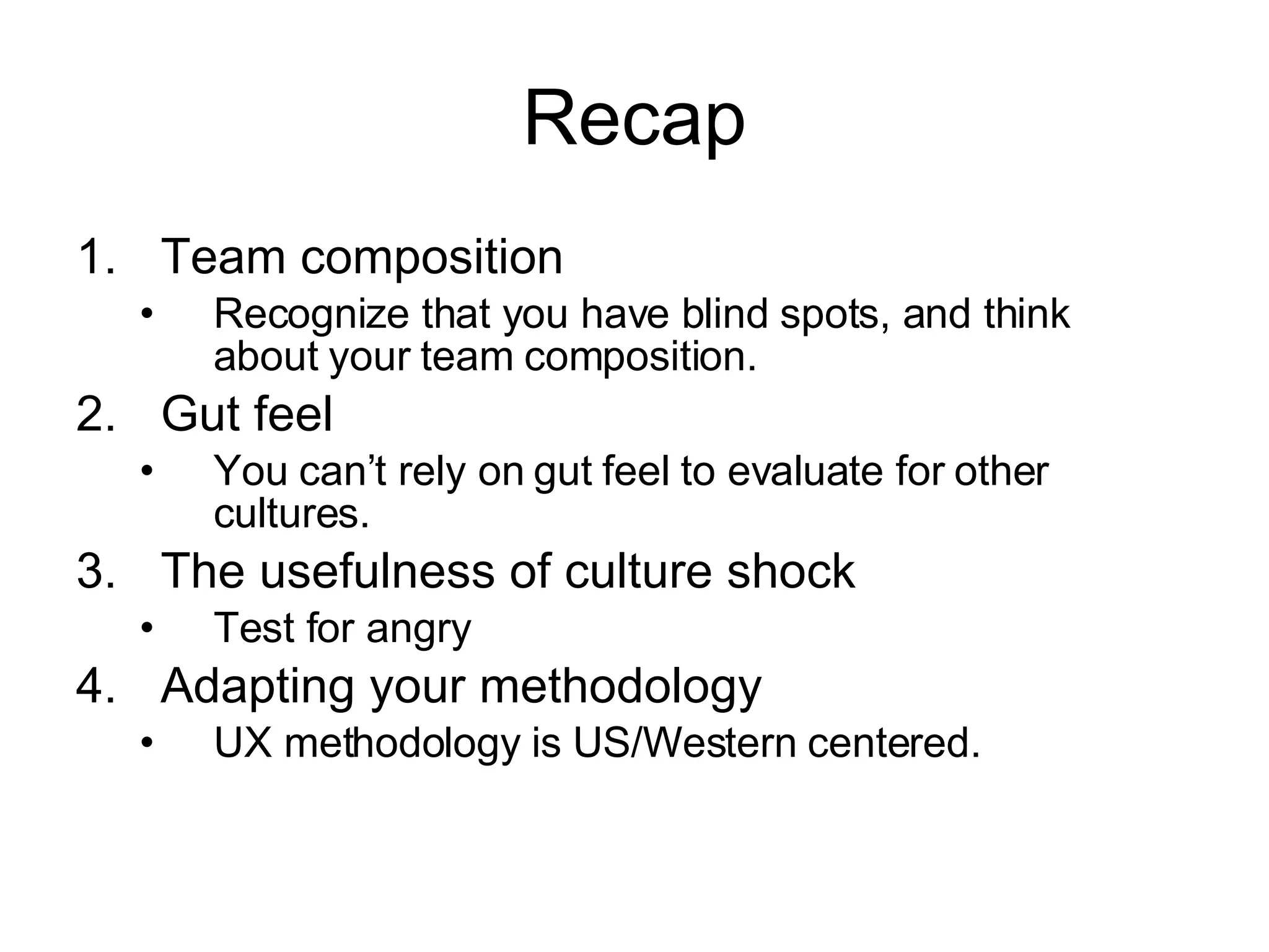 Recap Team composition Recognize that you have blind spots, and think about your team composition. Gut feel You can’t rely on gut feel to evaluate for other cultures. The usefulness of culture shock Test for angry Adapting your methodology UX methodology is US/Western centered. 