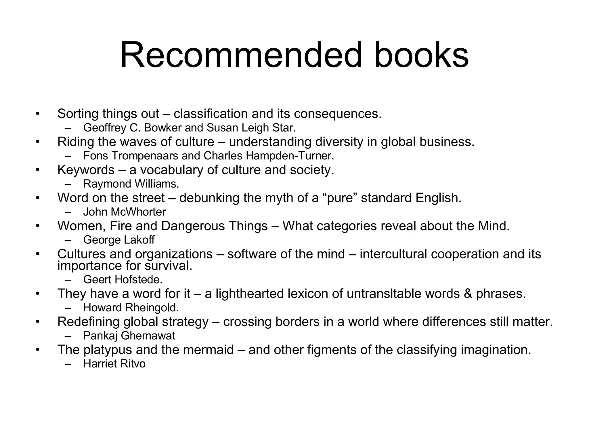 Recommended books Sorting things out – classification and its consequences.  Geoffrey C. Bowker and Susan Leigh Star. Riding the waves of culture – understanding diversity in global business. Fons Trompenaars and Charles Hampden-Turner. Keywords – a vocabulary of culture and society. Raymond Williams. Word on the street – debunking the myth of a “pure” standard English. John McWhorter Women, Fire and Dangerous Things – What categories reveal about the Mind. George Lakoff Cultures and organizations – software of the mind – intercultural cooperation and its importance for survival. Geert Hofstede. They have a word for it – a lighthearted lexicon of untransltable words & phrases. Howard Rheingold. Redefining global strategy – crossing borders in a world where differences still matter. Pankaj Ghemawat The platypus and the mermaid – and other figments of the classifying imagination. Harriet Ritvo  