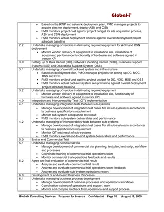 Global-i©
Global-i Consulting Services Proposal for Inverca Confidential Page 10 August 18, 2009
• Based on the RNP and network deployment plan, PMO manages projects to
acquire sites for deployment, deploy ASN and CSN
• PMO monitors project cost against project budget for site acquisition process,
ASN and CSN deployment
• PMO monitors actual deployment timeline against overall deployment project
schedule baseline
2.2 Undertake managing of vendors in delivering required equipment for ASN and CSN
deployment
• Monitor vendor delivery of equipment to installation site, installation of
equipment, performance functionality of hardware and software agreed in
vendor KPI
3.0 Setting up of Data Center (DC), Network Operating Center (NOC), Business Support
System (BSS) and Operations Support System (OSS)
3.1 Undertake managing of overall backend system and infrastructure
• Based on deployment plan, PMO manages projects for setting up DC, NOC,
BSS and OSS
• PMO monitors project cost against project budget for DC, NOC, BSS and OSS
• PMO monitors actual backend system setup timeline against overall deployment
project schedule baseline
3.2 Undertake managing of vendors in delivering required equipment
• Monitor vendor delivery of equipment to installation site, functionality of
hardware and software agreed in vendor KPI
4.0 Integration and Interoperability Test (IOT) Implementation
4.1 Undertake managing integration tests between sub-systems
• Manage development of integration test cases for all sub-system in accordance
to business specifications requirement
• Monitor sub-system acceptance test result
• PMO monitors sub-system deliverables and performance
4.2 Undertake managing of interoperability tests between sub-systems
• Manage development of integration test cases for all sub-system in accordance
to business specifications requirement
• Monitor IOT test result of sub-systems
• PMO monitors overall end-to-end system deliverables and performance
5.0 End to end Commercial Trial
5.1 Undertake managing commercial trial
• Manage development of commercial trial planning, test plan, test script, workflow
and processes
• Coordinate training of commercial trial operations team
• Monitor commercial trial operations feedback and results
5.2 Agree on final evaluation of commercial trial result
• Analyze and evaluate commercial trial result
• Analyze and evaluate commercial trial operations team feedback
• Analyze and evaluate sub-system operations report
6.0 Development of end-to-end Business Processes
6.1 Undertake managing business process development
• Manage development of business processes and operations workflows
• Coordination training of operations and support team
• Monitor and compile feedback from operations and support process
 