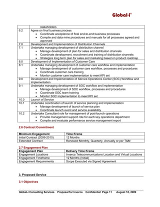 Global-i©
Global-i Consulting Services Proposal for Inverca Confidential Page 11 August 18, 2009
stakeholders
6.2 Agree on final business process
• Coordinate acceptance of final end-to-end business processes
• Compile and data mine procedures and manuals for all processes agreed and
approved
7.0 Development and Implementation of Distribution Channels
7.1 Undertake managing development of distribution channel
• Manage development of plan for sales and distribution channels
• Coordinate development, recruitment and training of distribution channels
• Strategize long term plan for sales and marketing based on product roadmap
8.0 Development of Implementation of Customer Care
8.1 Undertake managing development of customer care workflow and implementation
• Manage development of customer care workflow, processes and procedures
• Coordinate customer care training
• Monitor customer care implementation to meet KPI set
9.0 Development and Implementation of Service Operations Center (SOC) Workflow and
Implementation
9.1 Undertake managing development of SOC workflow and implementation
• Manage development of SOC workflow, processes and procedures
• Coordinate SOC team training
• Monitor SOC implementation to meet KPI set
10.0 Launch of Service
10.1 Undertake coordination of launch of service planning and implementation
• Manage development of launch of service plan
• Coordinate launch event and service availability
10.2 Undertake Consultant role for management of post-launch operations
• Provide management support role for each key operations department
• Compile and evaluate performance service management report
2.6 Contract Commitment
Minimum Engagement Time Frame
Initial Contract (2009-2010) 12 Months
Extended Contract Renewed Monthly, Quarterly, Annually or per T&M
2.7 Engagement Plan
Engagement Plan Delivery Time Frame
Engagement Locations Inverca Telecommunications Location and Virtual Locations
Engagement Timeframe 12 Months (Initial)
Engagement Requirements Scope Executed via Signed Agreement
3. Proposed Service
3.1 Objectives
 