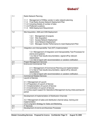 Global-i©
Global-i Consulting Services Proposal for Inverca Confidential Page 13 August 18, 2009
1.1 Radio Network Planning
1.1.1 Management of WiMax vendor in radio network planning
1.1.2 Final Radio Access Network Deployment Plan
1.1.2.1 Including Details of number of sites
1.1.2.2 Preferred Locations
1.1.3 RAN Deployment Requirement
1.2 Site Acquisition, ASN and CSN Deployment
1.2.1 Management of projects
1.2.2 Site Acquisition
1.2.3 Access Network Deployment
1.2.4 Core Network Deployment
1.2.5 Manages Vendor Performance to meet Deployment Plan
1.3 Integration and Interoperability Test (IOT) Implementation
1.3.1 Management of Integration and Interoperability Test Processes for
end-to-end systems
1.3.2 Set of Test results documentation, signed off by relevant
stakeholders
1.3.3 Set of report with recommendation or variation notification
2.0 Project Management Services
2.1 End-to-end Commercial Trial
2.1.1 Management of Commercial Planning and Implementation
2.1.2 Set of Test results documentation, signed off by relevant
stakeholders
2.1.3 Set of report with recommendation or variation notification
3.0 Commercial Related Services
3.1 Launch of Service
3.1.1 Management of Launch
3.1.2 Preparation of Launch of Service
3.1.3 Implementation of Launch of Service
3.1.4 Coordination of Launch of Service
3.1.5 Area expert support for Operations Management during initial post-launch
period
3.2 Development of Implementation of Distribution Channels
3.2.1 Management of sales and distribution channel setup, training and
implementation
3.2.2 Long-term Strategy for Sales and Marketing
4.0 IT Services
4.1 Development of end-to-end Business Processes
 