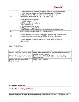 Global-i©
Global-i Consulting Services Proposal for Inverca Confidential Page 14 August 18, 2009
4.1.1 Management of Business Processes Planning and Implementation
4.1.2 Set of Documentation on Business Process and Procedures
4.1.3 Establishment of Business Process Management Team
4.2 Setting up of Data Center (DC), NOC, BSS and OSS
4.2.1 Management of projects
4.2.2 Data Center
4.2.3 Network Operations Center
4.2.4 IT Infrastructure
4.2.5 Business Support System
4.2.6 Operations Support System
4.2.7 Manages Vendor Performance to meet overall Deployment Plan
4.3 Development and Implementation of Customer Care
4.3.1 Management of Customer Care Setup, Training, and Implementation
4.4 Development and Implementation of SOC and Network Operations
4.4.1 Management of Service Operations Center Setup, Training and
Implementation
3.2.3 Project Team
Team Details
Global-i Consulting Services Team Onsite based team providing services as embedded team
members in client teams
Global-i Consulting Services Team Delivery center (Virtual office) based team providing
turnkey services
Global-i Account, Solution and
Delivery Leader
Single Point of Contact
4. Why Choose Global-i
4.1 Benefits of our Proposed Service
 