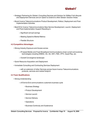 Global-i©
Global-i Consulting Services Proposal for Inverca Confidential Page 15 August 18, 2009
• Strategic Partnering for Global-i Consulting Services and Solution for WiMax Full-Lifecycle
and Deployment Services and an Option to Extend to other Global-i Solution Areas
• Boost Inverca Telecommunications Product Development, Rollout, Deployment and Post-
Implementation Activities
• Best-fit for Inverca Telecommunications New Service Development, Launch, Deployment
and Post-Implementation Support Resulting in:
– Significant annual savings
– Meeting Speed-to-Market Metrics
– Flexible Structure
4.2 Competitive Advantages
• Strong Industry Exposure and Access across
– IP-based Mobile and Fixed Broadband Communications (most current and evolving
technologies including WiMAX, 4G, 3G, WiFi, FMC, IPTV, Quad Play, etc
– Overall Convergence landscape
• Quick Resource Acquisition and Deployment
• Immediate Consulting and Contracting Services Deployment
– with an extension of other Services across future Inverca Telecommunications
products, services and market footprint
4.3 Team Qualifications
• Strong Understanding
– of End-to-End communications customers business cycle
• Business Strategy
• Product Development
• Service Launch
• Service Delivery
• Operations
• Business Continuity and Sustenance
 