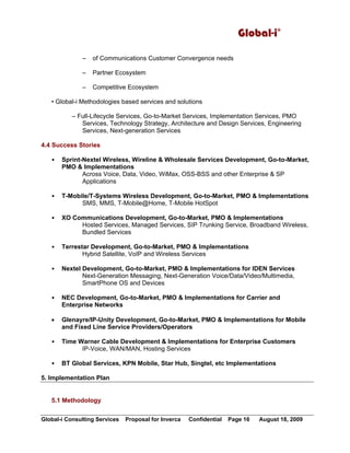 Global-i©
Global-i Consulting Services Proposal for Inverca Confidential Page 16 August 18, 2009
– of Communications Customer Convergence needs
– Partner Ecosystem
– Competitive Ecosystem
• Global-i Methodologies based services and solutions
– Full-Lifecycle Services, Go-to-Market Services, Implementation Services, PMO
Services, Technology Strategy, Architecture and Design Services, Engineering
Services, Next-generation Services
4.4 Success Stories
• Sprint-Nextel Wireless, Wireline & Wholesale Services Development, Go-to-Market,
PMO & Implementations
Across Voice, Data, Video, WiMax, OSS-BSS and other Enterprise & SP
Applications
• T-Mobile/T-Systems Wireless Development, Go-to-Market, PMO & Implementations
SMS, MMS, T-Mobile@Home, T-Mobile HotSpot
• XO Communications Development, Go-to-Market, PMO & Implementations
Hosted Services, Managed Services, SIP Trunking Service, Broadband Wireless,
Bundled Services
• Terrestar Development, Go-to-Market, PMO & Implementations
Hybrid Satellite, VoIP and Wireless Services
• Nextel Development, Go-to-Market, PMO & Implementations for IDEN Services
Next-Generation Messaging, Next-Generation Voice/Data/Video/Multimedia,
SmartPhone OS and Devices
• NEC Development, Go-to-Market, PMO & Implementations for Carrier and
Enterprise Networks
• Glenayre/IP-Unity Development, Go-to-Market, PMO & Implementations for Mobile
and Fixed Line Service Providers/Operators
• Time Warner Cable Development & Implementations for Enterprise Customers
IP-Voice, WAN/MAN, Hosting Services
• BT Global Services, KPN Mobile, Star Hub, Singtel, etc Implementations
5. Implementation Plan
5.1 Methodology
 