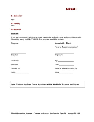 Global-i Consulting Services Proposal for Inverca Confidential Page 19 August 18, 2009
Global-i©
6.4 Extension
TBD
6.5 Penalty
TBD
6.6 Approval
Approval
If you are in agreement with this proposal, please sign and date below and return this page to
Global-i by faxing to (484) 770-2917. This proposal is valid for 30 days
Sincerely, Accepted by Client:
“Inverca Telecommunications”
________________ ____________________
Signature Signature
Dave Roy By:_________________
President Title:________________
Global-i, Inc. Inverca Telecommunications
Date :______________ Date:______________
Upon Proposal Signing a Formal Agreement will be Need to be Accepted and Signed
 