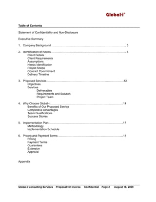 Global-i©
Global-i Consulting Services Proposal for Inverca Confidential Page 2 August 18, 2009
Table of Contents
Statement of Confidentiality and Non-Disclosure
Executive Summary
1. Company Background …………………………………………………………………….. 5
2. Identification of Needs …………………………………………………………………….. 8
Client Details
Client Requirements
Assumptions
Needs Identification
Project Scope
Contract Commitment
Delivery Timeline
3. Proposed Services ……………………………………………………………………….12
Objectives
Services
Deliverables
Requirements and Solution
Project Team
4. Why Choose Global-i ……………………………………………………………………14
Benefits of Our Proposed Service
Competitive Advantages
Team Qualifications
Success Stories
5. Implementation Plan …………………………………………………………………….17
Methodology
Implementation Schedule
6. Pricing and Payment Terms …………………………………………………………....18
Pricing
Payment Terms
Guarantees
Extension
Approval
Appendix
 