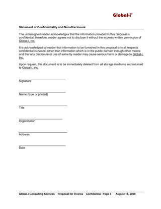 Global-i©
Global-i Consulting Services Proposal for Inverca Confidential Page 3 August 18, 2009
Statement of Confidentiality and Non-Disclosure
The undersigned reader acknowledges that the information provided in this proposal is
confidential; therefore, reader agrees not to disclose it without the express written permission of
Global-i, Inc.
It is acknowledged by reader that information to be furnished in this proposal is in all respects
confidential in nature, other than information which is in the public domain through other means
and that any disclosure or use of same by reader may cause serious harm or damage to Global-i,
Inc.
Upon request, this document is to be immediately deleted from all storage mediums and returned
to Global-i, Inc.
_____________________________
Signature
_____________________________
Name (type or printed)
______________________________
Title
___________________________
Organization
______________________________
Address
_____________________________
Date
 