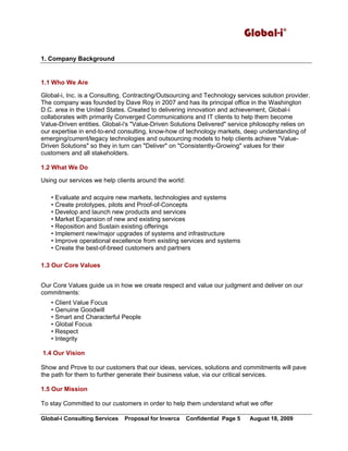 Global-i©
Global-i Consulting Services Proposal for Inverca Confidential Page 5 August 18, 2009
1. Company Background
1.1 Who We Are
Global-i, Inc. is a Consulting, Contracting/Outsourcing and Technology services solution provider.
The company was founded by Dave Roy in 2007 and has its principal office in the Washington
D.C. area in the United States. Created to delivering innovation and achievement, Global-i
collaborates with primarily Converged Communications and IT clients to help them become
Value-Driven entities. Global-i's "Value-Driven Solutions Delivered" service philosophy relies on
our expertise in end-to-end consulting, know-how of technology markets, deep understanding of
emerging/current/legacy technologies and outsourcing models to help clients achieve "Value-
Driven Solutions" so they in turn can "Deliver" on "Consistently-Growing" values for their
customers and all stakeholders.
1.2 What We Do
Using our services we help clients around the world:
• Evaluate and acquire new markets, technologies and systems
• Create prototypes, pilots and Proof-of-Concepts
• Develop and launch new products and services
• Market Expansion of new and existing services
• Reposition and Sustain existing offerings
• Implement new/major upgrades of systems and infrastructure
• Improve operational excellence from existing services and systems
• Create the best-of-breed customers and partners
1.3 Our Core Values
Our Core Values guide us in how we create respect and value our judgment and deliver on our
commitments:
• Client Value Focus
• Genuine Goodwill
• Smart and Characterful People
• Global Focus
• Respect
• Integrity
1.4 Our Vision
Show and Prove to our customers that our ideas, services, solutions and commitments will pave
the path for them to further generate their business value, via our critical services.
1.5 Our Mission
To stay Committed to our customers in order to help them understand what we offer
 