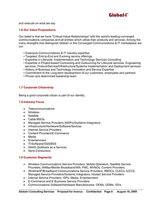 Global-i©
Global-i Consulting Services Proposal for Inverca Confidential Page 6 August 18, 2009
and execute on what we say.
1.6 Our Value Propositions
Our belief is that we have "Critical-Value-Relationships" with the world's leading converged
communications companies and all entities which utilize their products and services. Among the
many strengths that distinguish Global-i in the Converged Communications & IT marketplace are
our:
• Extensive Communications & IT industry expertise
• Targeted, End-to-End and Evolving service offerings
• Expertise in Lifecycle, Implementation and Technology Services Consulting
• Expertise in Project-based Contracting and Outsourcing for Lifecycle services, Engineering
services, Product/Service/Infrastructure/Systems Implementation and Deployment services
• History of Business and Technology Innovation and Service Expertise
• Commitment to the Long-term development of our customers, employees and partners
• Proven and determined leadership team
1.7 Corporate Citizenship
Being a good corporate citizen is part of our identity.
1.8 Industry Focus
• Telecommunications
• Wireless
• Satellite
• Cable MSOs
• Managed Service Providers (MSPs)/Systems Integrators
• Infrastructure/Hardware/Software/Sevices
• Internet Service Providers
• Content Providers/E-Commerce
• Media
• Entertainment
• IT/Software/OSS/BSS
• SAAS (Software as a Service)
• Semi-Conductors
1.9 Customer Segments
• Wireless Communications Service Providers: Mobile Operators, Satellite Service
Providers, WiMax/Mobile Broadband/Wifi, FMC, MVNOs, Content Providers
• Wireline/IP/Broadband Communications Service Providers: RBOCs, CLECs, ILECS,
Managed Service Providers/Systems Integrators, Hosted Service Providers
• Internet Service Providers: ISPs, Media, Entertainment
• E-Commerce and E-Business Service Providers
• Communications Software/Hardware Manufacturers: OEMs, ODMs, ISVs
 