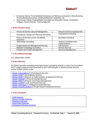 Global-i©
Global-i Consulting Services Proposal for Inverca Confidential Page 7 August 18, 2009
• Enterprise Clients: Fortune/Global Enterprises and Mid-size companies in Manufacturing,
Finance/Banking/Insurance, Healthcare/Medical, Hospitality, etc.
• Government Clients: Federal/State/Local Agencies Education Clients: Universities,
Colleges, School Districts, Training Agencies
1.10 Our Practice Areas
Product & Service Lifecycle Management Product & Service Development
Architecture, Design and Planning Consulting
Engineering Consulting
Product & Service Launch and Market
Expansion
Business Consulting
Technology Consulting Systems & Infrastructure
Implementation
Project-based and Managed Outsourcing Lab Services
Research & Strategy Consulting Partner Services
Program and Project Management Revenue Management
1.11 Our Market Coverage
U.S. (Nationwide), Global
1.12 Our Services
As Global-i provides consulting and project-based contracting services in niche Communications
and IT subject areas and has developed its own methodologies in delivering these services
across multiple solution areas
1.13 Our Solutions
2. Identification of Needs
2. Identification of Needs
Global-i LifecycleDrive™ (Full-Lifecycle Service)
Global-i GTM™ (Go-to-Market Service)
Global-i D2IS™ (Decision to Implementation & Deployment Service)
Global-i ReStrat™ (Proof-of-Concept Service)
Global-i PMO™ (Program and Project Management)
Global-i LEAPS™ (Lab and Partner Service)
Global-i IntelScape™ (Intelligence-based Services)
Global-i ExpertConsultant™ (Project-based Contracting Service)
OEM Solutions
Service Provider Solutions
Enterprise Solutions
Government Solutions
Professional Services Solutions
 