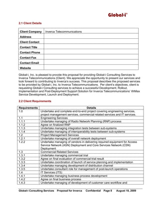 Global-i©
Global-i Consulting Services Proposal for Inverca Confidential Page 8 August 18, 2009
2.1 Client Details
Client Company Inverca Telecommunications
Address
Client Contact
Contact Title
Contact Phone
Contact Fax
Contact Email
Website
Global-i, Inc. is pleased to provide this proposal for providing Global-i Consulting Services to
Inverca Telecommunications (Client). We appreciate the opportunity to present our services and
look forward to contributing to Inverca’s success. This proposal describes the proposed services
to be provided by Global-i, Inc. to Inverca Telecommunications. Per client’s objectives, client is
requesting Global-i Consulting services to achieve a successful Development, Rollout,
Implementation and Post-Deployment Support Solution for Inverca Telecommunications’ WiMax
Service Development, Launch and Deployment.
2.2 Client Requirements
Requirements Details
1.0 Undertake and complete end-to-end project covering engineering services,
project management services, commercial related services and IT services.
1.1 Engineering Services
1.1.1 Undertake managing of Radio Network Planning (RNP) process
1.1.2 Agree on finalized RNP
1.1.3 Undertake managing integration tests between sub-systems
1.1.4 Undertake managing of interoperability tests between sub-systems
1.2 Project Management Services
1.2.1 Undertake managing of overall network deployment
1.2.2 Undertake managing of vendors in delivering required equipment for Access
Service Network (ASN) Deployment and Core Services Network (CSN)
Deployment
1.3 Commercial Related Services
1.3.1 Undertake managing commercial trial
1.3.2 Agree on final evaluation of commercial trial result
1.3.3 Undertake coordination of launch of service planning and implementation
1.3.4 Undertake managing development of distribution channel
1.3.5 Undertake consultant role for management of post-launch operations
1.4 IT Services (ITS)
1.4.1 Undertake managing business process development
1.4.2 Agree on final business process
1.4.3 Undertake managing of development of customer care workflow and
 