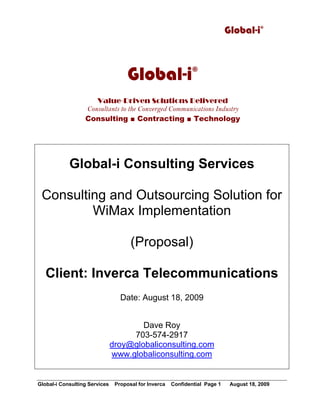 Global-i©
Global-i Consulting Services Proposal for Inverca Confidential Page 1 August 18, 2009
Global-i Consulting Services
Consulting and Outsourcing Solution for
WiMax Implementation
(Proposal)
Client: Inverca Telecommunications
Date: August 18, 2009
Dave Roy
703-574-2917
droy@globaliconsulting.com
www.globaliconsulting.com
Global-i©
Value-Driven Solutions Delivered
Consultants to the Converged Communications Industry
Consulting ■ Contracting ■ Technology
 