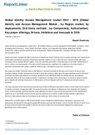 ReportLinker Find Industry reports, Company profiles
and Market Statistics
>> Get this Report Now by email!
Global Identity Access Management market 2014 - 2018 [Global
Identity and Access Management Market , by Region market, by
deployments, End Users verticals , by Components, Authorization),
Key player offerings, Drivers, Inhibitors and forecasts to 2018
Published on May 2014
Report Summary
Global Identity Access Management market 2014 - 2018 [Global Identity and Access Management (IAM) Market , by Region market,
by deployments(On premises , Cloud, Hybrid), End Users verticals , by Components(Provisioning, Single Sign On(SSO),
Authorization, Audit compliance and Governance ,Authentication, Password Management), Key player offerings, Drivers, Inhibitors
and forecasts to 2018
Identity and access management (IAM) has become an integral part of the IT infrastructure for medium and large scale organizations.
The benefits of productivity and policy enforcement have been realized for more or less time, but it has been widely viewed as a
technology that was likewise difficult to deploy. There are now wider agreements on standards and a much better understanding of
how to conduct a successful project. At the same time the business case is getting more compelling as the ordered series of
automated interoperation with entities outside the initiative grows, including the rising role of cloud services.
Every large and medium enterprise needs an IAM system to increase its operational efficiency and to improve its security and
compliance attitude. Smaller organizations do review on particular conditions. IAM projects showcase business process automation
and need to be gotten approached from a business perspective once IAM deployments are carefully planned, and deployed
incrementally. Most of the major vendors provide a comprehensive coverage of the solution space, but some are easier to employ
and to integrate with existing infrastructure. An IAM project is all about integration with the IT infrastructure and with business
processes.
This report will assist all the cloud based security service providers & IAM service providers to obtain a richer insight into the demand
for identity and access management (IAM). This research focuses on the delivery of IAM projects, their scalability and complexity
issues, and the corporate investment required. It also addresses the need to improve business processes and the requirement to
support the use of cloud-based services and the growing requirement to be able to combine identities between organizations.
Moreover, it also presents ideas for the changing vendor landscape, which remains to be streamlined.
ResearchFox consulting report on IAM covered Identity access management market based on the regions, components and
deployments and henceforth forecasted the global IAM market to grow from $X.XX billion in 2014-15 to $XX.XX billion in 2018-19 at a
Compound Annual Growth Rate (CAGR) of XX.XX% from 2014 to 2018. The mentioned table highlights the overall market
opportunity across various regions.
Table of Content
1. Introduction
1.1 Research Overview & Description
Global Identity Access Management market 2014 - 2018 [Global Identity and Access Management Market , by Region market, by deployments, End Users verticals , by Compo
nents, Authorization), Key player offerings, Drivers, Inhibitors and forecasts to 2018 (From Slideshare)
Page 1/6
 